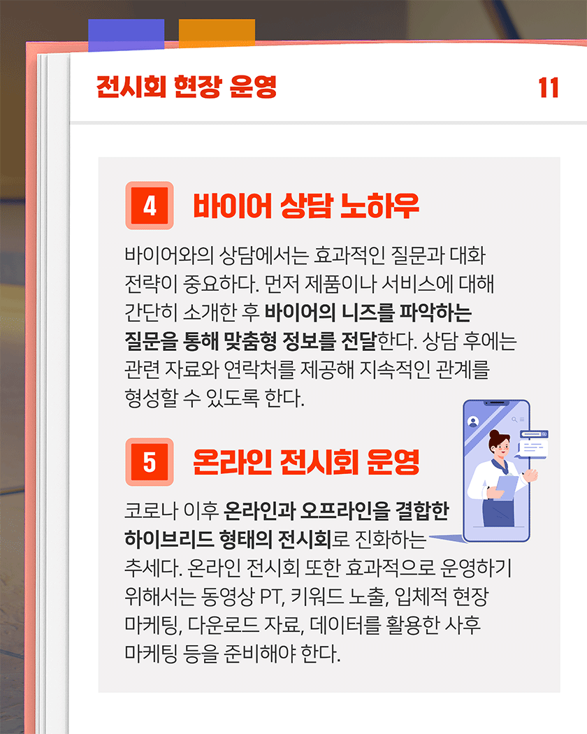 전시회 현장 운영 11
4. 바이어 상담 노하우
바이어와의 상담에서는 효과적인 질문과 대화 전략이 중요하다. 먼저 제품이나 서비스에 대해 간단히 소개한 후 바이어의 니즈를 파악하는 질문을 통해 맞춤형 정보를 전달한다. 상담 후에는 관련 자료와 연락처를 제공해 지속적인 관계를 형성할 수 있도록 한다.
5. 온라인 전시회 운영
코로나 이후 온라인과 오프라인을 결합한 하이브리드 형태의 전시회로 진화하는 추세다. 온라인 전시회 또한 효과적으로 운영하기 위해서는 동영상 PT, 키워드 노출, 입체적 현장 마케팅, 다운로드 자료, 데이터를 활용한 사후 마케팅 등을 준비해야 한다. 
