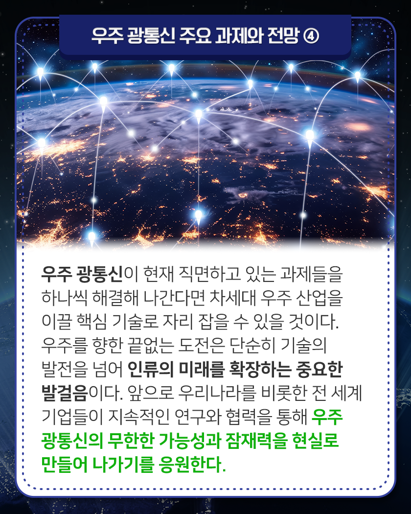 우주 광통신 주요 과제와 전망 ④
우주 광통신이 현재 직면하고 있는 과제들을 하나씩 해결해 나간다면 차세대 우
주 산업을 이끌 핵심 기술로 자리 잡을 수 있을 것이다. 우주를 향한 끝없는 도
전은 단순히 기술의 발전을 넘어 인류의 미래를 확장하는 중요한 발걸음이다.
앞으로 우리나라를 비롯한 전 세계 기업들이 지속적인 연구와 협력을 통해 우주
광통신의 무한한 가능성과 잠재력을 현실로 만들어 나가기를 응원한다.