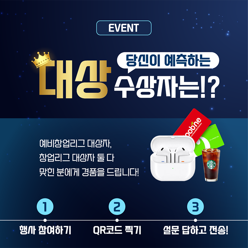 EVENT
당신이 예측하는
대상 수상자는!?
예비창업리그 대상자, 
창업리그 대상자 둘 다 
맞힌 분에게 경품을 드립니다.
① 행사참여하기 
② QR코드 찍기
③ 설문 답하고 전송!