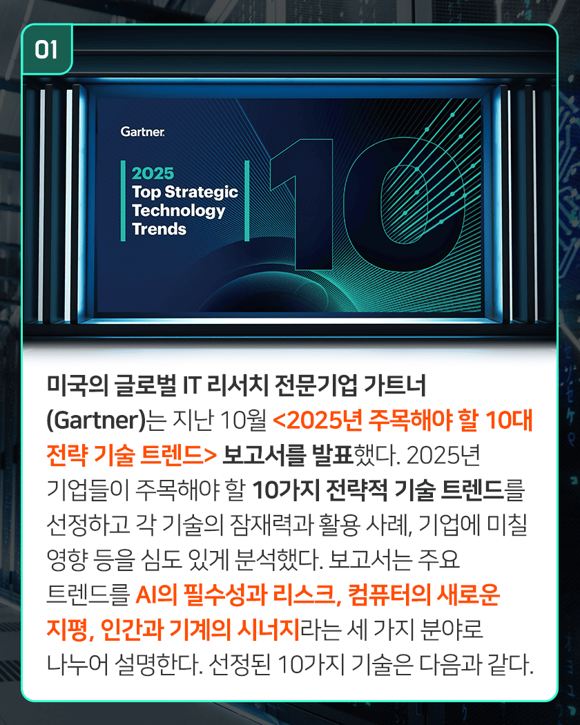 01 Gartner. 2025 Top Strategic Technology Trends
미국의 글로벌 IT 리서치 전문기업 가트너(Gartner)는 지난 10월 <2025년 주목해야 할 10대 전략 기술 트렌드> 보고서를 발표했다. 2025년 기업들이 주목해야 할 10가지 전략적 기술 트렌드를 선정하고 각 기술의 잠재력과 활용 사례, 기업에 미칠 영향 등을 심도 있게 분석했다. 보고서는 주요 트렌드를 AI의 필수성과 리스크, 컴퓨터의 새로운 지평, 인간과 기계의 시너지라는 세 가지 분야로 나누어 설명한다. 선정된 10가지 기술은 다음과 같다.
