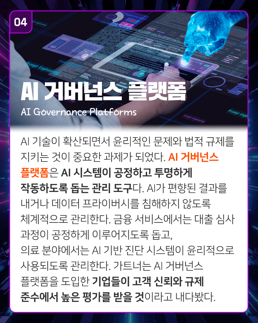 04 AI 거버넌스 플랫폼 AI Governance Platforms
AI 기술이 확산되면서 윤리적인 문제와 법적 규제를 지키는 것이 중요한 과제가 되었다. AI 거버넌스 플랫폼은 AI 시스템이 공정하고 투명하게 작동하도록 돕는 관리 도구다. AI가 편향된 결과를 내거나 데이터 프라이버시를 침해하지 않도록 체계적으로 관리한다. 금융 서비스에서는 대출 심사 과정이 공정하게 이루어지도록 돕고, 의료 분야에서는 AI 기반 진단 시스템이 윤리적으로 사용되도록 관리한다. 가트너는 AI 거버넌스 플랫폼을 도입한 기업들이 고객 신뢰와 규제 준수에서 높은 평가를 받을 것이라고 내다봤다.
