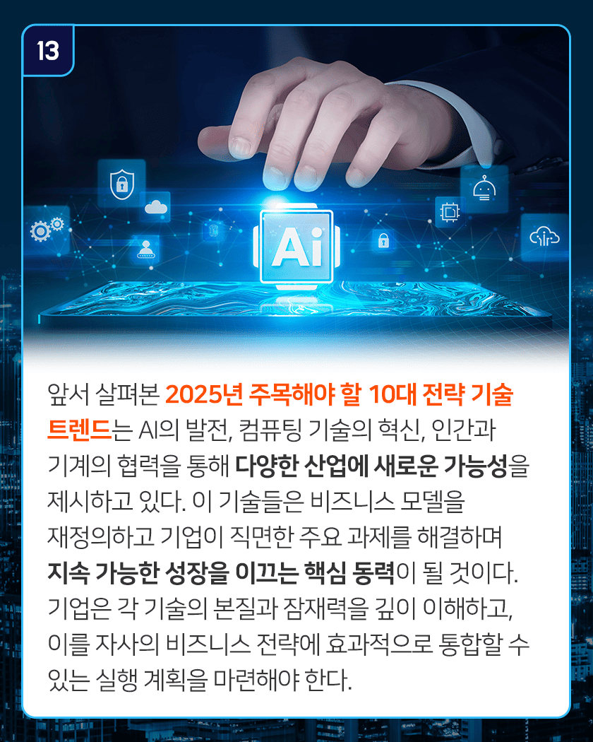 13 앞서 살펴본 2025년 주목해야 할 10대 전략 기술 트렌드는 AI의 발전, 컴퓨팅 기술의 혁신, 인간과 기계의 협력을 통해 다양한 산업에 새로운 가능성을 제시하고 있다. 이 기술들은 비즈니스 모델을 재정의하고 기업이 직면한 주요 과제를 해결하며 지속 가능한 성장을 이끄는 핵심 동력이 될 것이다. 기업은 각 기술의 본질과 잠재력을 깊이 이해하고, 이를 자사의 비즈니스 전략에 효과적으로 통합할 수 있는 실행 계획을 마련해야 한다.
