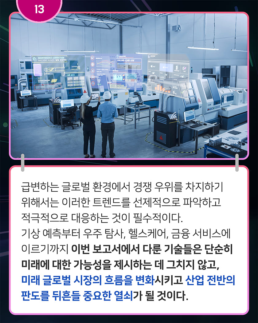 13 급변하는 글로벌 환경에서 경쟁 우위를 차지하기 위해서는 이러한 트렌드를 선제적으로 파악하고 적극적으로 대응하는 것이 필수적이다. 기상 예측부터 우주 탐사, 헬스케어, 금융 서비스에 이르기까지 이번 보고서에서 다룬 기술들은 단순히 미래에 대한 가능성을 제시하는 데 그치지 않고, 미래 글로벌 시장의 흐름을 변화시키고 산업 전반의 판도를 뒤흔들 중요한 열쇠가 될 것이다. 