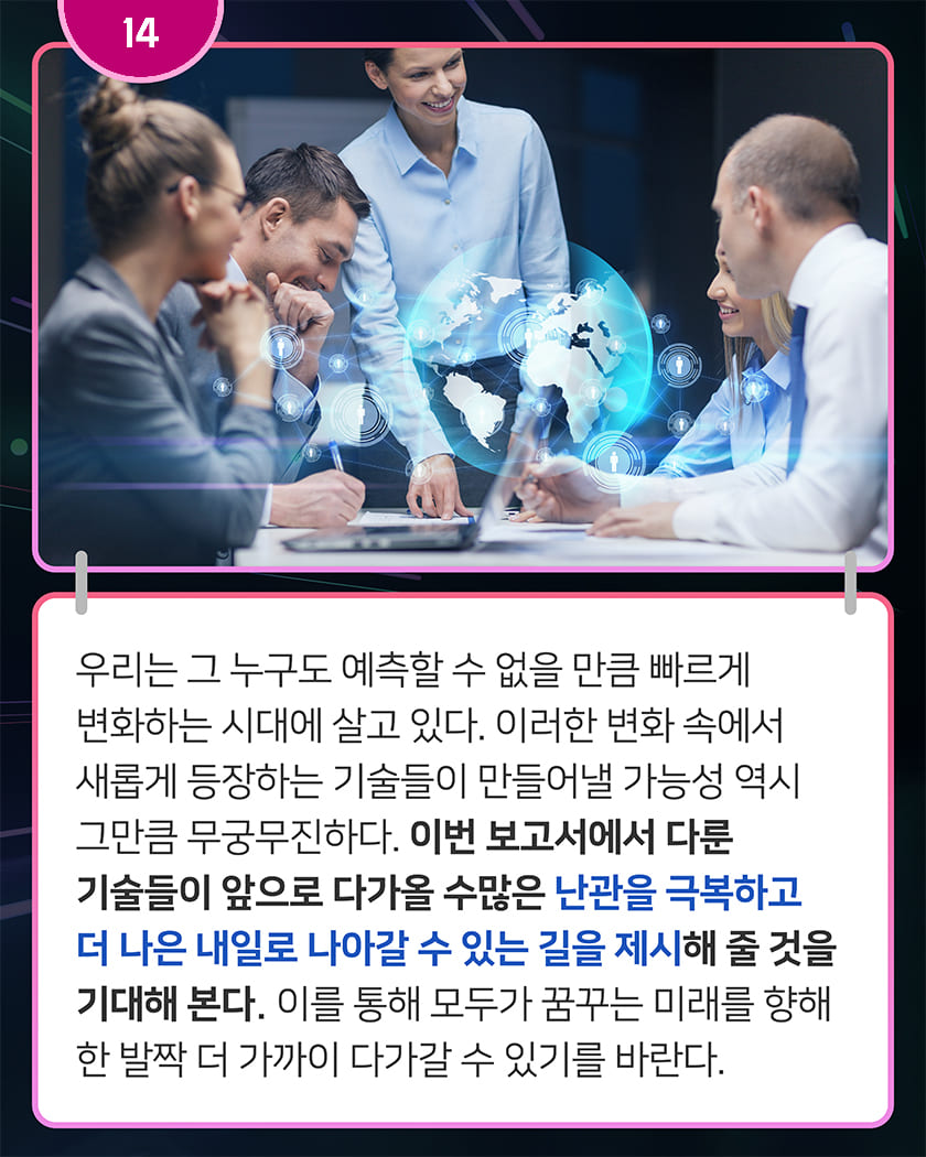 14 우리는 그 누구도 예측할 수 없을 만큼 빠르게 변화하는 시대에 살고 있다. 이러한 변화 속에서 새롭게 등장하는 기술들이 만들어낼 가능성 역시 그만큼 무궁무진하다. 이번 보고서에서 다룬 기술들이 앞으로 다가올 수많은 난관을 극복하고 더 나은 내일로 나아갈 수 있는 길을 제시해 줄 것을 기대해 본다. 이를 통해 모두가 꿈꾸는 미래를 향해 한 발짝 더 가까이 다가갈 수 있기를 바란다.