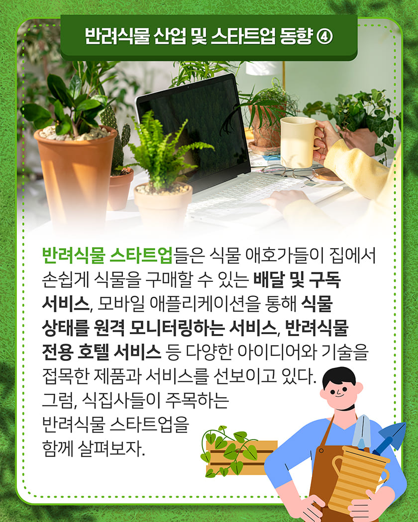 반려식물 산업 및 스타트업 동향 ④
반려식물 스타트업들은 식물 애호가들이 집에서 손쉽게 식물을 구매할 수 있는 배달 및 구독 서비스, 모바일 애플리케이션을 통해 식물 상태를 원격 모니터링하는 서비스, 반려식물 전용 호텔 서비스 등 다양한 아이디어와 기술을 접목한 제품과 서비스를 선보이고 있다. 그럼, 식집사들이 주목하는 반려식물 스타트업을 함께 살펴보자.