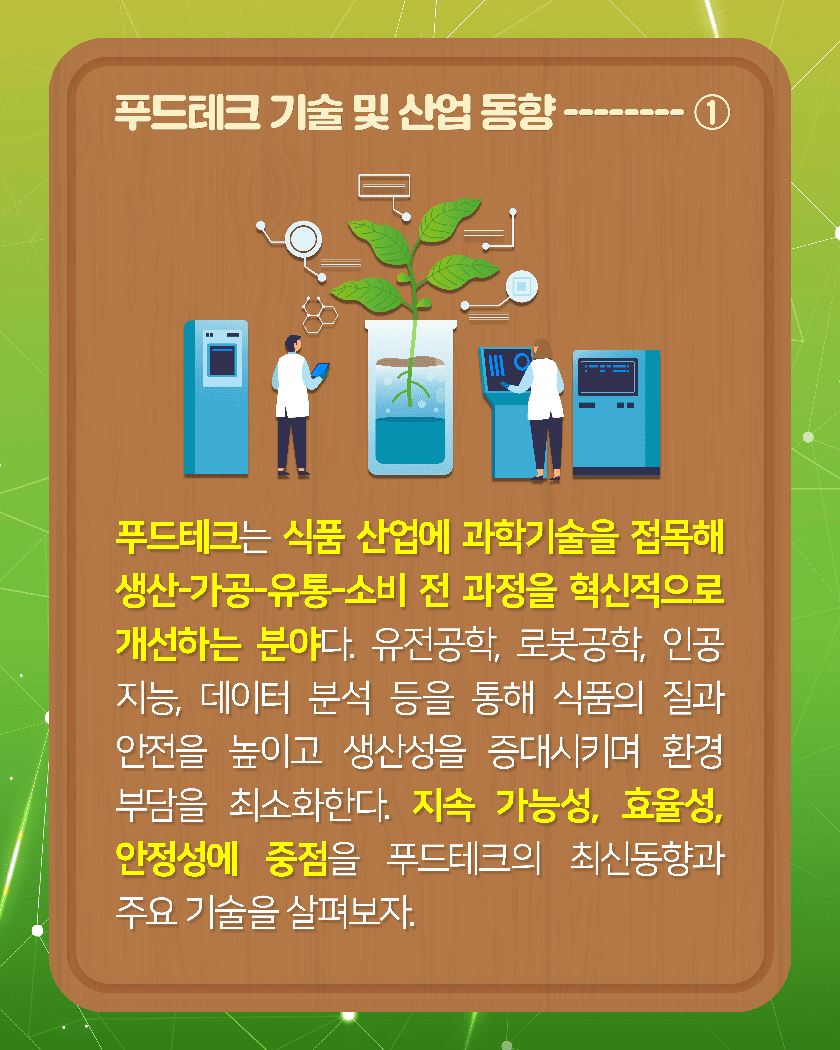 [푸드테크 기술 및 산업 동향--------①]
푸드테크는 식품 산업에 과학기술을 접목해 생산-가공-유통-소비 전 과정을 혁신적으로 개선하는 분야다. 유전공학, 로봇공학, 인공지능, 데이터 분석 등을 통해 식품의 질과 안전을 높이고 생산성을 증대시키며 환경 부담을 최소화한다. 지속 가능성, 효율성, 안정성에 중점을 둔 푸드테크. 최신 동향과 주요 기술을 살펴보자.