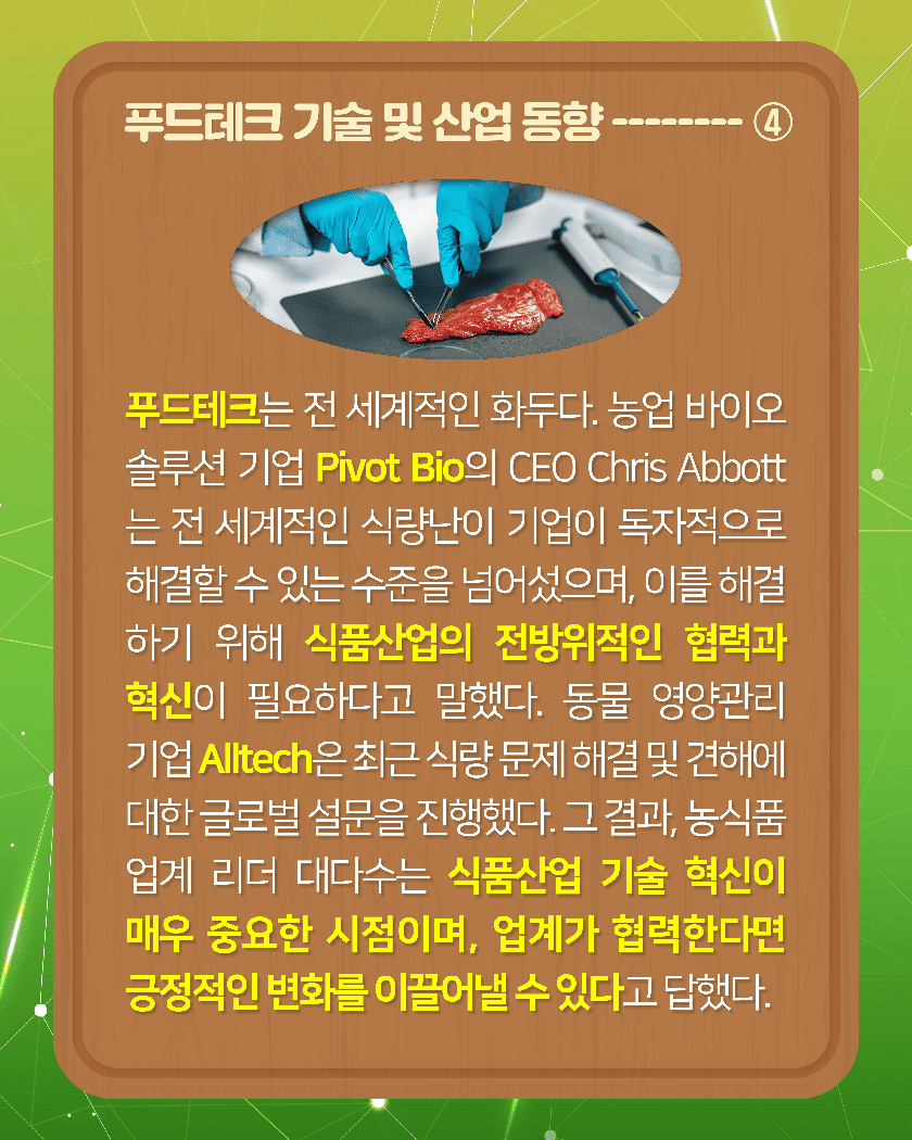 푸드테크 기술 및 산업 동향--------④
푸드테크는 전 세계적인 화두다. 농업 바이오 솔루션 기업 Pivot Bio의 CEO Chris Abbott는 전 세계적인 식량난이 기업이 독자적으로 해결할 수 있는 수준을 넘어섰으며, 이를 해결하기 위해 식품 산업의 전방위적인 협력과 혁신이 필요하다고 말했다. 동물 영양관리 기업 Alltech은 최근 식량 문제 해결 및 견해에 대한 글로벌 설문을 진행했다. 그 결과, 농식품 업계 리더 대다수는 식품산업 기술 혁신이 매우 중요한 시점이며, 업계가 협력한다면 긍정적인 변화를 이끌어낼 수 있다고 답했다. 