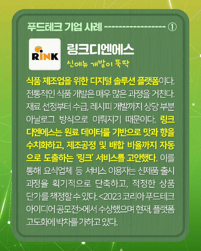 푸드테크 기업 사례--------①
Rink
<링크디엔에스 신메뉴 개발이 뚝딱>
링크디엔에스는 식품 제조업을 위한 디지털 솔루션 플랫폼이다. 전통적인 식품 개발은 매우 많은 과정을 거친다 재료 선정부터 수급, 레시피 개발까지 상당 부분 아날로그 방식으로 이뤄지기 때문이다. 링크디엔에스는 원료 데이터를 기반으로 맛과 향을 수치화하고, 제조공정 및 배합 비율까지 자동으로 도출하는 ‘링크’ 서비스를 고안했다. 이를 통해 요식업체 등 서비스 이용자는 신제품 출시 과정을 획기적으로 단축하고, 적정한 상품 단가를 책정할 수 있다. 링크디엔에스는 ‘2023코리아 푸드테크 아이디어 공모전’에서 수상했으며 현재, 플랫폼 고도화에 박차를 가하고 있다.