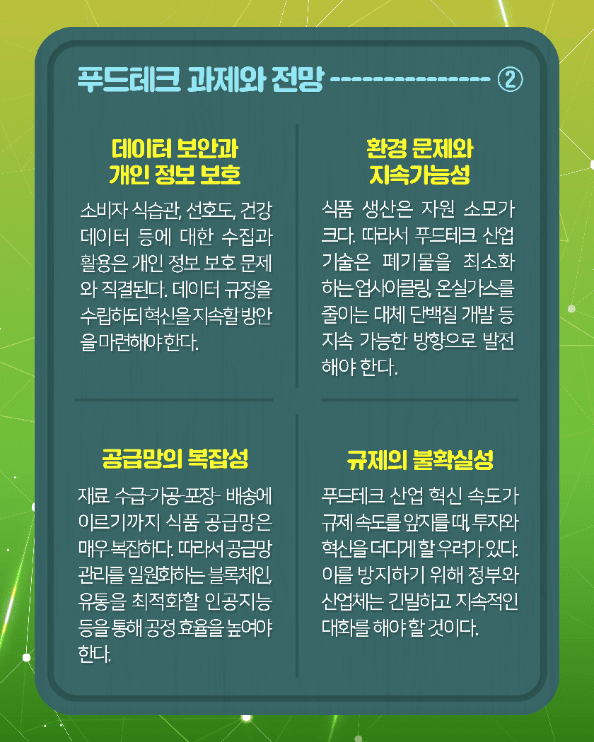 푸드테크 과제와 전망-----------②
1. 데이터 보안과 개인 정보 보호
소비자 식습관, 선호도, 건강 데이터 등에 대한 수집과 활용은 개인 정보 보호 문제와 직결된다. 데이터 규정을 수립하되 혁신을 지속할 방안을 마련해야 한다. 
2. 환경 문제와 지속가능성 
식품 생산은 자원 소모가 크다. 따라서 푸드테크 산업 기술은 폐기물을 최소화 하는 업사이클링, 온실가스를 줄이는 대체 단백질 개발 등 지속가능한 방향으로 발전해야 한다.
3. 공급망의 복잡성
재료 수급-가공-포장-배송에 이르기까지 식품 공급망은 매우 복잡하다. 따라서 공급망 관리를 일원화하는 블록체인, 유통을 최적화할 인공지능 등을 통해 공정 효율을 높여야 한다. 
4. 규제의 불확실성
푸드테크 산업 혁신 속도가 규제 속도를 앞지를 때, 투자와 혁신을 더디게 할 우려가 있다. 이를 방지하기 위해 정부와 산업체는 긴밀하고 지속적인 대화를 해야 할 것이다.