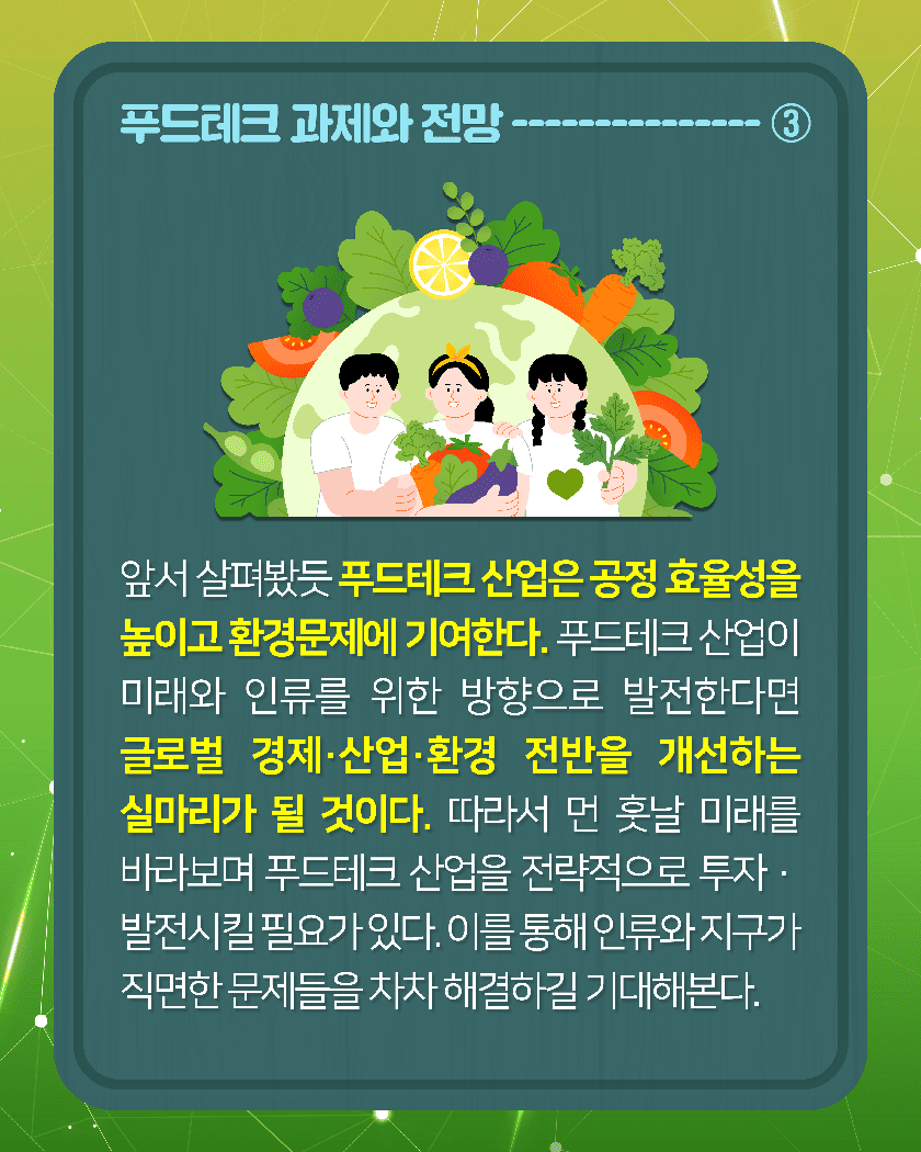 푸드테크 과제와 전망-----------③
앞서 살펴봤듯 푸드테크 산업은 공정 효율성을 높이고 환경문제에 기여한다. 푸드테크 산업이 미래와 인류를 위한 방향으로 발전한다면 글로벌 경제·산업·환경 전반을 개선하는 실마리가 될 것이다. 따라서 먼 훗날 미래를 바라보며 푸드테크 산업을 전략적으로 투자·발전시킬 필요가 있다. 이를 통해 인류와 지구가 직면한 문제들을 차차 해결하길 기대해본다. 